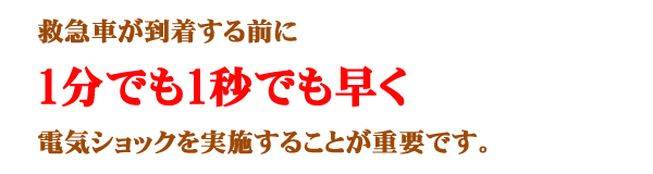 救急車が到着する前に1分1秒でも早く電気ショックを実施することが重要です。