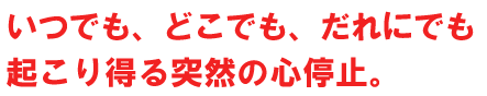 いつでも、どこでも、だれにでも起こり得る突然の心停止。