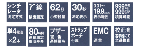 シンチレータ測定方式、γ線検出測定、62ｇ小型軽量、30秒測定表示、0.01～19.9μSv/ｈ表示範囲、999時間又は999mSvまで精算可能、単4電池×２本、80時間連続測定電池寿命、ブザー警告高線量時、ストラップポーチ付属、EMC適合、校正済基準器にて全品検査